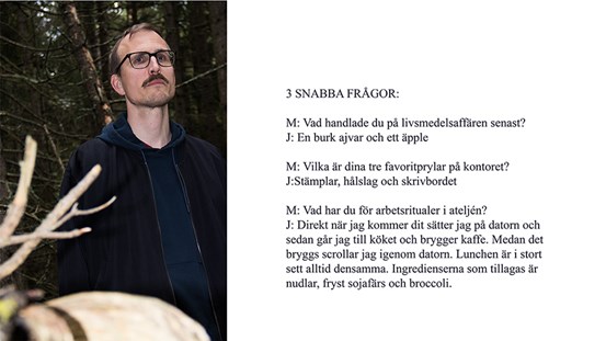 Ett foto till vänster och en text till höger. På fotot syns en mustaschprydd man med glasögon och kortklippt mörkt hår. Han har en mörkblå jacka. I bakgrunden syns skog. I texten står följande: 3 snabba frågor: M: Vad handlade du på livsmedelsaffären senast? J: En burk ajvar och ett äpple. M: Vilka är dina tre favoritprylar på kontoret? J: Stämplar, hålslag och skrivbordet. M: Vad har du för arbetsritualer i ateljén? J: Direkt när jag kommer dit sätter jag på datorn och sedan går jag till köket och brygger kaffe. Medan det bryggs scrollar jag igenom datorn. Lunchen är i stort sett alltid densamma. Ingredienserna som tillagas är nudlar, fryst sojafärs och broccoli. 